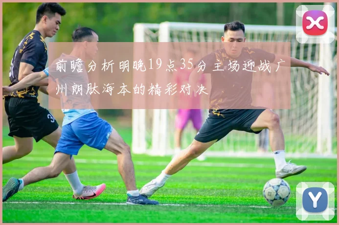 前瞻分析明晚19点35分主场迎战广州朗肽海本的精彩对决