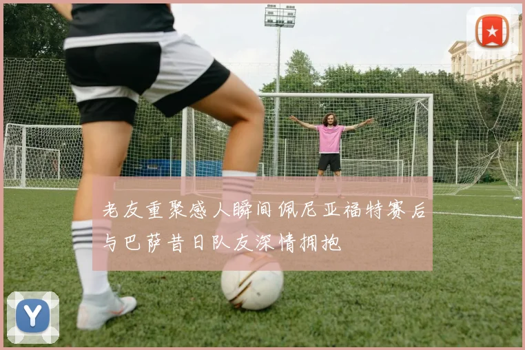 老友重聚感人瞬间佩尼亚福特赛后与巴萨昔日队友深情拥抱