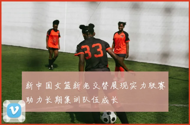 新中国女篮新老交替展现实力联赛助力长期集训队伍成长